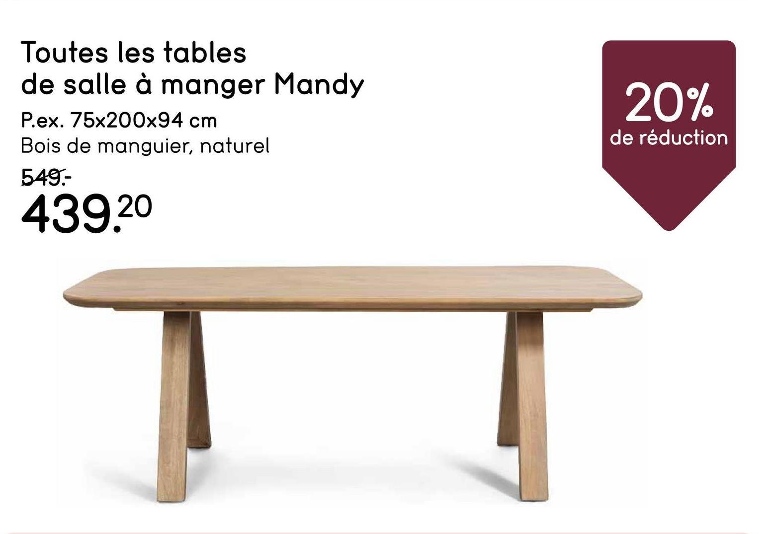 Toutes les tables
de salle à manger Mandy
P.ex. 75x200x94 cm
Bois de manguier, naturel
549-
439.20
20%
de réduction