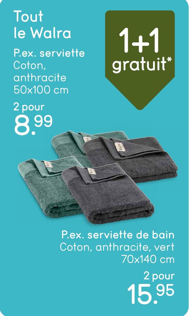 Tout
le Walra
P.ex. serviette
Coton,
anthracite
50x100 cm
2 pour
8.99
1+1
gratuit*
P.ex. serviette de bain
Coton, anthracite, vert
70x140 cm
2 pour
15.95