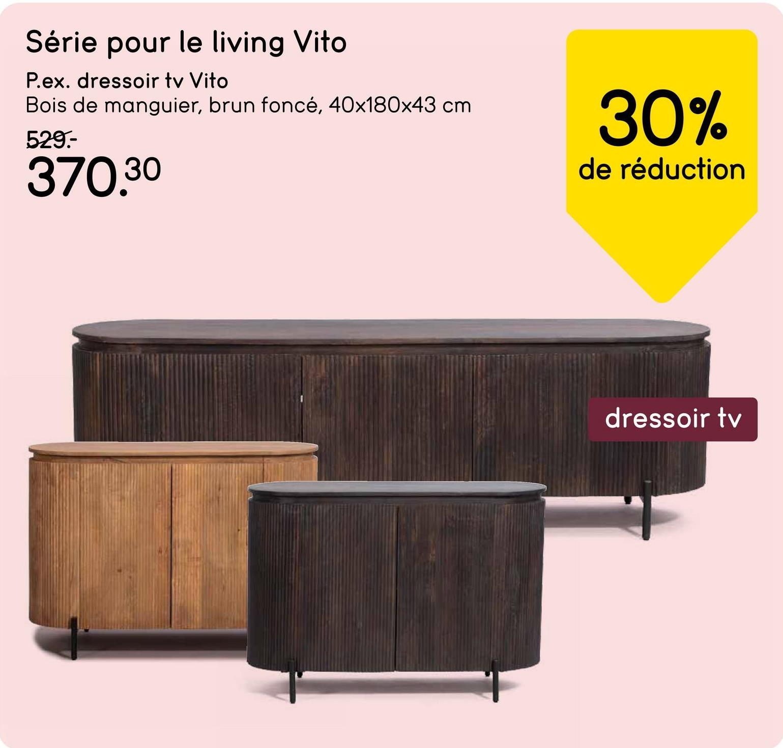 Série pour le living Vito
P.ex. dressoir tv Vito
Bois de manguier, brun foncé, 40x180x43 cm.
529.-
370.30
30%
de réduction
dressoir tv