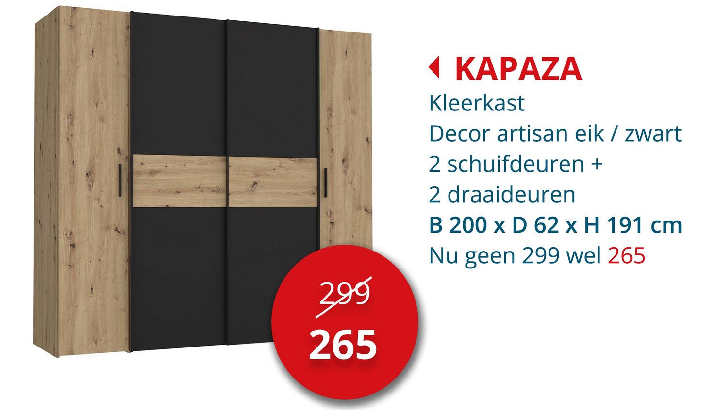 399
265
◄ KAPAZA
Kleerkast
Decor artisan eik / zwart
2 schuifdeuren +
2 draaideuren
B 200 x D 62 x H 191 cm
Nu geen 299 wel 265