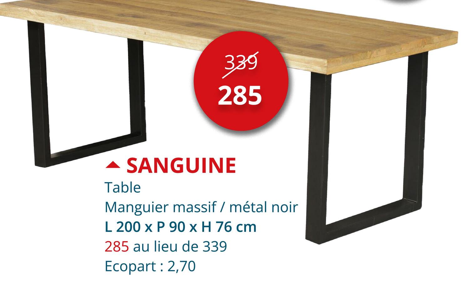 339
285
- SANGUINE
Table
Manguier massif / métal noir
L 200 x P 90 x H 76 cm
285 au lieu de 339
Ecopart: 2,70