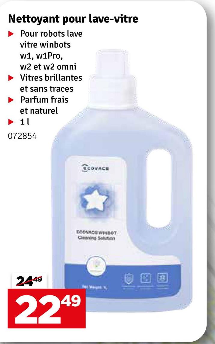 Nettoyant pour lave-vitre
Pour robots lave
vitre winbots
w1, w1Pro,
w2 et w2 omni
Vitres brillantes
et sans traces
Parfum frais
et naturel
1 l
072854
ECOVACE
ECOVACS WINBOT
Cleaning Solution
2449
49
224⁹