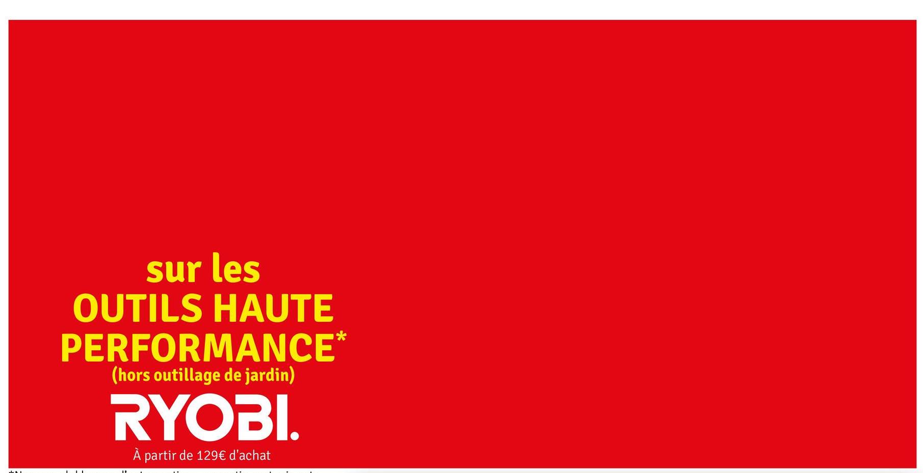 sur les
OUTILS HAUTE
PERFORMANCE*
(hors outillage de jardin)
RYOBI.
À partir de 129€ d'achat