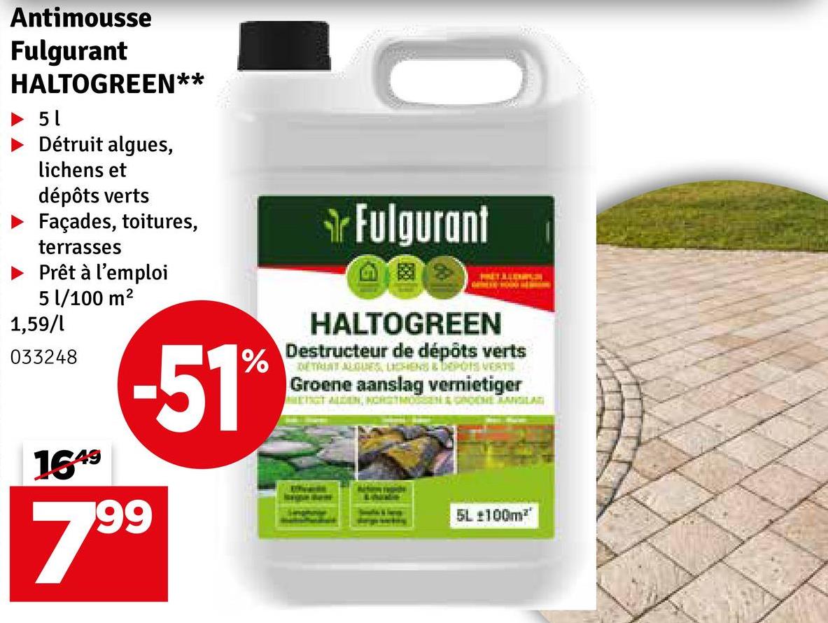 Antimousse
Fulgurant
HALTOGREEN**
51
Détruit algues,
lichens et
dépôts verts
Façades, toitures,
terrasses
Prêt à l'emploi
5 l/100 m²
1,59/l
033248
1649
-51%
799
Fulgurant
HALTOGREEN
Destructeur de dépôts verts
DETALAT ALGUES, LICHENS & DEPOIS VERTS
Groene aanslag vernietiger
METAGT ALDEN, NORMEN & GROENE MANGILAG
5L ±100m²