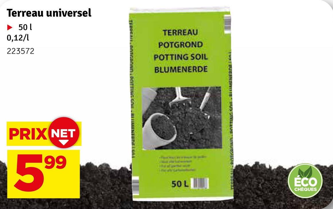 Terreau universel
► 50 l
0,12/1
223572
TERREAU
POTGROND
POTTING SOIL
BLUMENERDE
PRIX NET
199
50 L
BATEAN. DOTTING CHILLIMENERDE DÉ
ECO
CHÈQUES