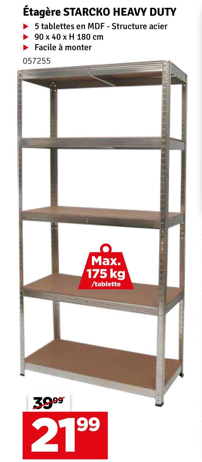 Étagère STARCKO HEAVY DUTY
5 tablettes en MDF - Structure acier
90 x 40 x H 180 cm
Facile à monter
057255
Max.
175 kg
/tablette
3999
2199