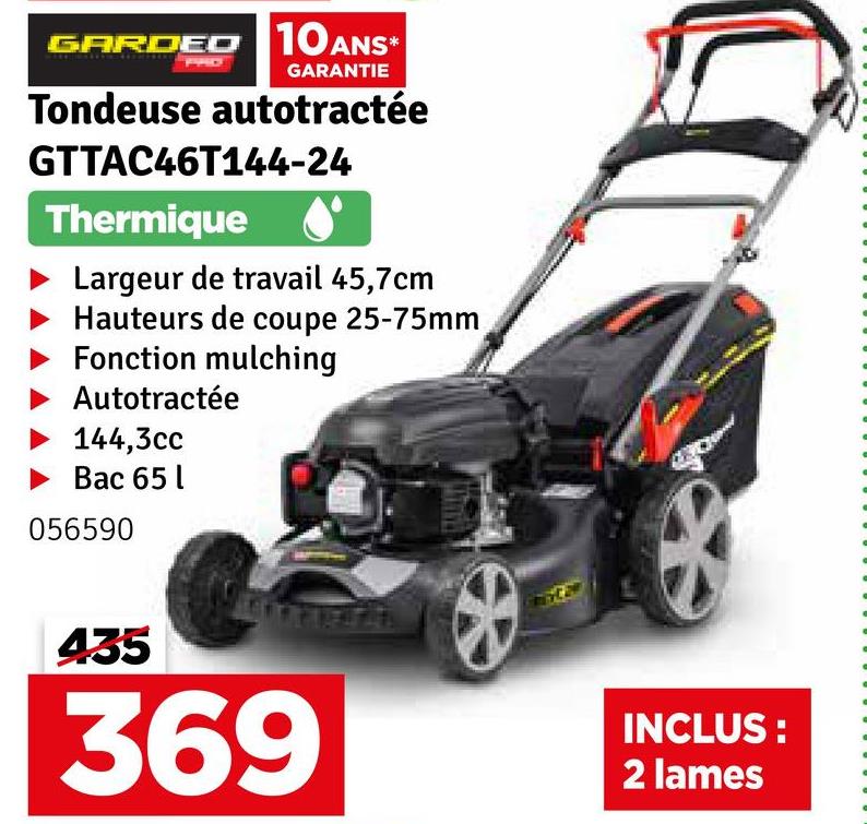 GARDED 10 ANS*
GARANTIE
Tondeuse autotractée
GTTAC46T144-24
Thermique
Largeur de travail 45,7cm
Hauteurs de coupe 25-75mm
Fonction mulching
Autotractée
144,3cc
Bac 65 l
056590
435
369
INCLUS:
2 lames