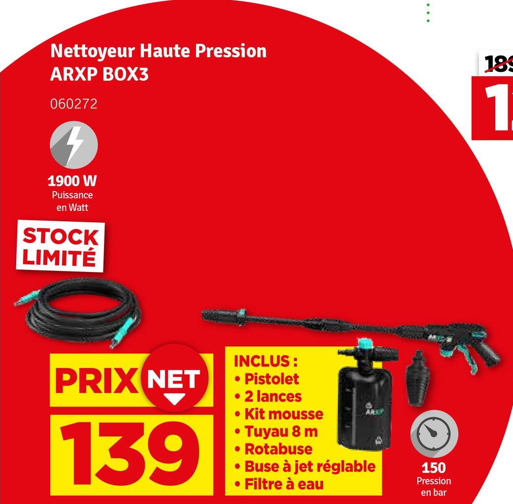 Nettoyeur Haute Pression
ARXP BOX3
060272
189
1
1900 W
Puissance
en Watt
STOCK
LIMITÉ
PRIX NET
139
INCLUS:
• Pistolet
• 2 lances
Kit mousse
⚫ Tuyau 8 m
• Rotabuse
• Buse à jet réglable
• Filtre à eau
150
Pression
en bar