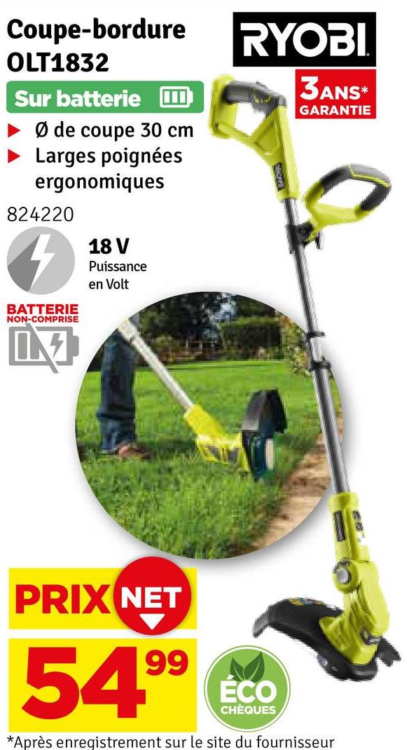 Coupe-bordure
OLT1832
Sur batterie
Ø de coupe 30 cm
Larges poignées
ergonomiques
824220
BATTERIE
NON-COMPRISE
18 V
Puissance
en Volt
RYOBI
3ANS*
GARANTIE
PRIX NET
54.99
ÉCO
CHÈQUES
*Après enregistrement sur le site du fournisseur