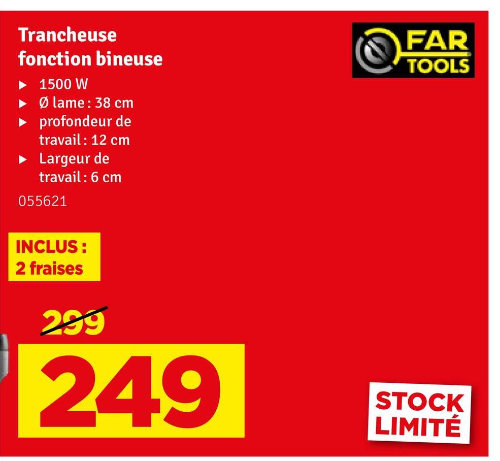 Trancheuse
fonction bineuse
▸ 1500 W
►Ø lame: 38 cm
profondeur de
travail : 12 cm
Largeur de
travail : 6 cm
055621
FAR
TOOLS
INCLUS:
2 fraises
299
249
STOCK
LIMITÉ