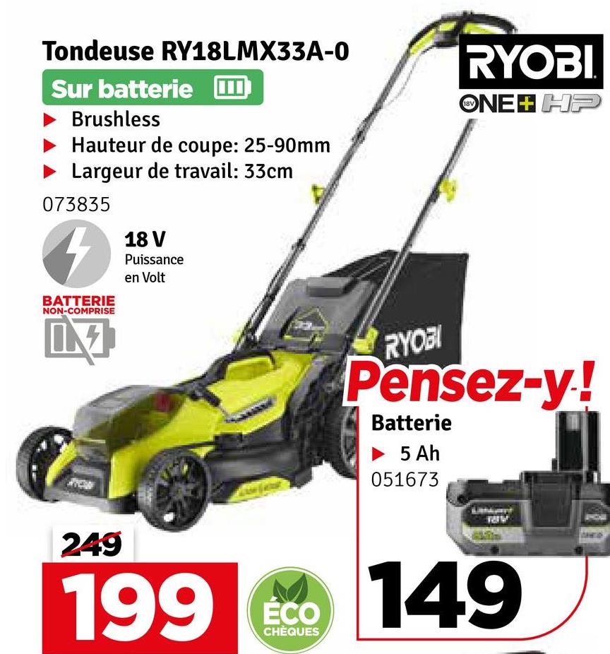 Tondeuse RY18LMX33A-0
Sur batterie
Brushless
Hauteur de coupe: 25-90mm
Largeur de travail: 33cm
073835
BATTERIE
NON-COMPRISE
18 V
Puissance
en Volt
RYOBI
ONE+ HP
RYOBI
Pensez-y!
Batterie
5 Ah
051673
249
199 149
ÉCO
CHÈQUES