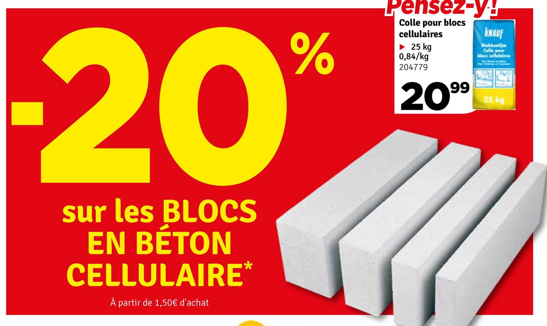 20
sur les BLOCS
EN BÉTON
CELLULAIRE*
À partir de 1,50€ d'achat
%
Pensez-y!
Colle pour blocs
cellulaires
► 25 kg
0,84/kg
204779
2099
KNAUF
Calle por
blastcas
25 kg