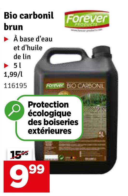 Bio carbonil
brun
À base d'eau
et d'huile
de lin
► 51
1,99/1
Forever
PRODUCTE
116195
Forever BIO CARBONIL
1595
Protection
écologique
des boiseries
extérieures
999
5L