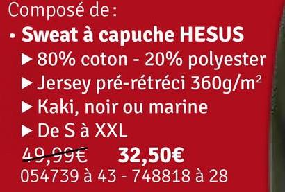 Composé de:
⚫ Sweat à capuche HESUS
▶ 80% coton - 20% polyester
Jersey pré-rétréci 360g/m²
Kaki, noir ou marine
▶ De S à XXL
49,99€
32,50€
054739 à 43 - 748818 à 28