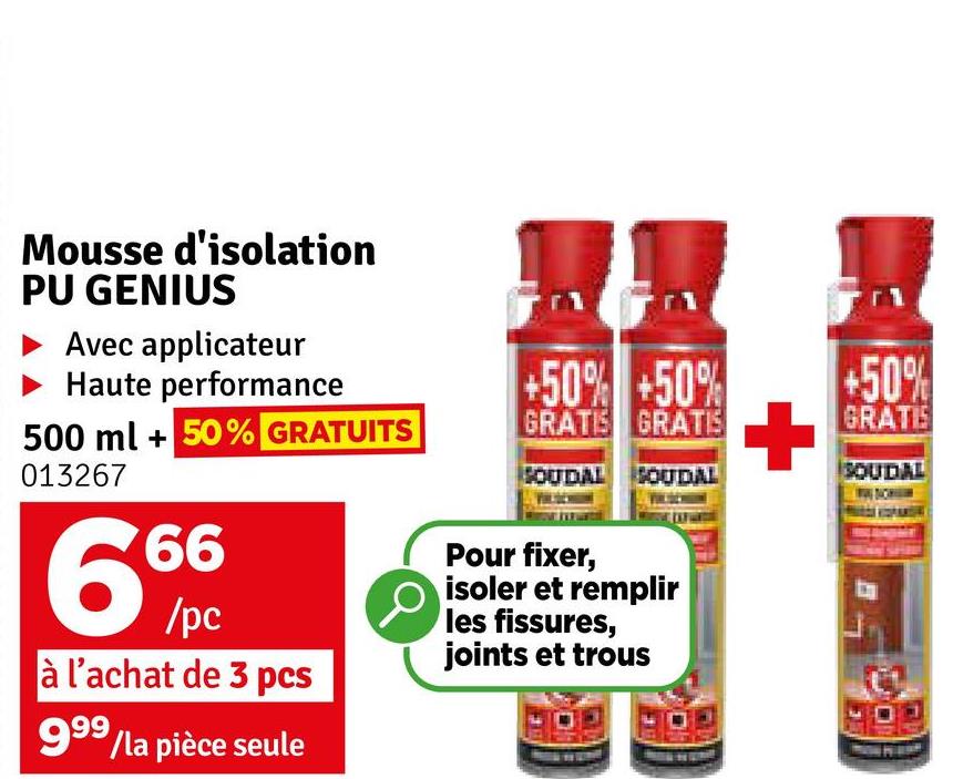 Mousse d'isolation
PU GENIUS
Avec applicateur
Haute performance
500 ml +50% GRATUITS
013267
66
6%
/pc
à l'achat de 3 pcs
999/la pièce seule
+50% +50%
+50%
GRATIS GRATIS
+
GRATIS
SOUDAL
SOUDAL SOUDAL
Pour fixer,
isoler et remplir
les fissures,
joints et trous