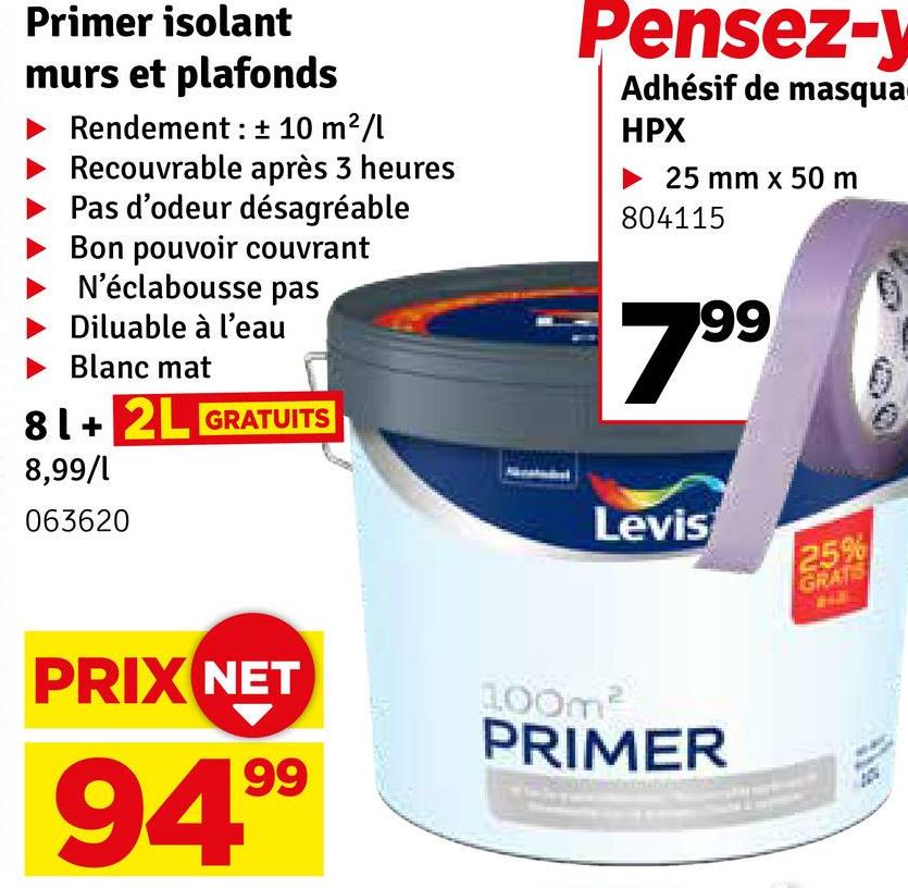 Primer isolant
murs et plafonds
Rendement: ± 10 m²/l
Recouvrable après 3 heures
Pas d'odeur désagréable
Bon pouvoir couvrant
N'éclabousse pas
Diluable à l'eau
Blanc mat
81+ 2L GRATUITS
8,99/1
Pensez-y
Adhésif de masqua
HPX
25 mm x 50 m
804115
7.99
063620
Levis
25%
GRATS
PRIX NET
100m²
PRIMER
94.99