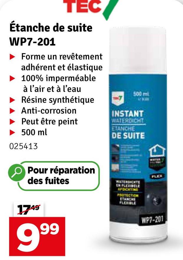 TEC
Étanche de suite
WP7-201
Forme un revêtement
adhérent et élastique
100% imperméable
à l'air et à l'eau
Résine synthétique
Anti-corrosion
Peut être peint
500 ml
025413
500 ml
INSTANT
WATERDICHT
ETANCHE
DE SUITE
Pour réparation
des fuites
IN FLEXISTLE
AFDICHTING
PROTECTION
STANCHE
1749
999
WP7-201