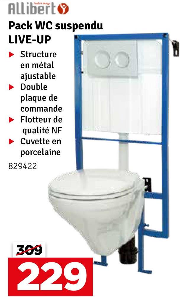 Allibert
Pack WC suspendu
LIVE-UP
Structure
en métal
ajustable
Double
plaque de
commande
Flotteur de
qualité NF
Cuvette en
porcelaine
829422
309
229