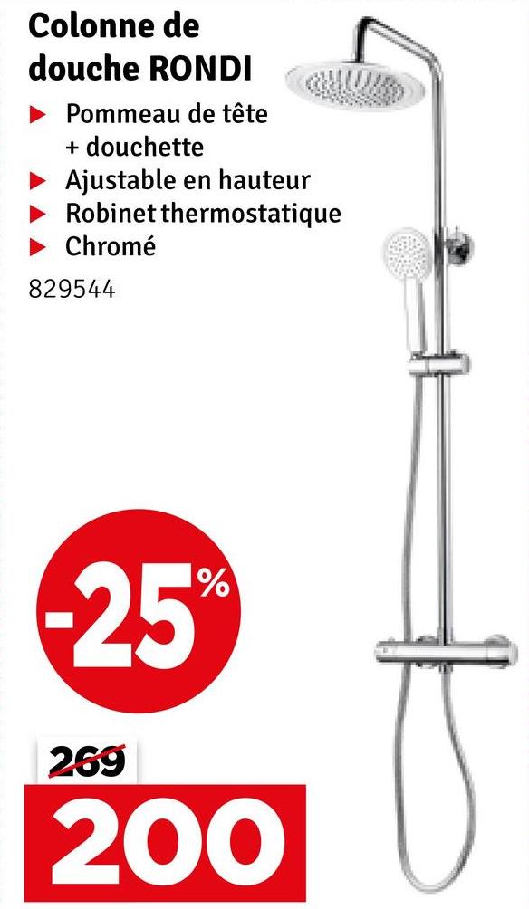 Colonne de
douche RONDI
Pommeau de tête
+ douchette
Ajustable en hauteur
Robinet thermostatique
Chromé
829544
-25%
269
200