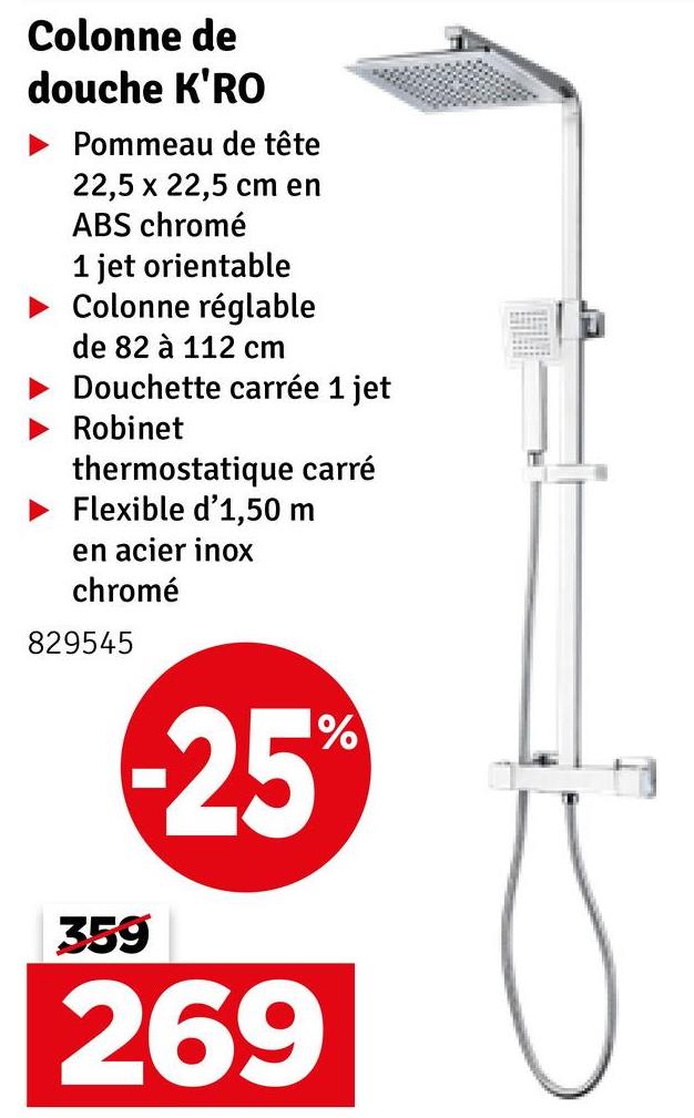 Colonne de
douche K'RO
Pommeau de tête
22,5 x 22,5 cm en
ABS chromé
1 jet orientable
Colonne réglable
de 82 à 112 cm
Douchette carrée 1 jet
Robinet
thermostatique carré
Flexible d'1,50 m
en acier inox
chromé
829545
-25%
359
269