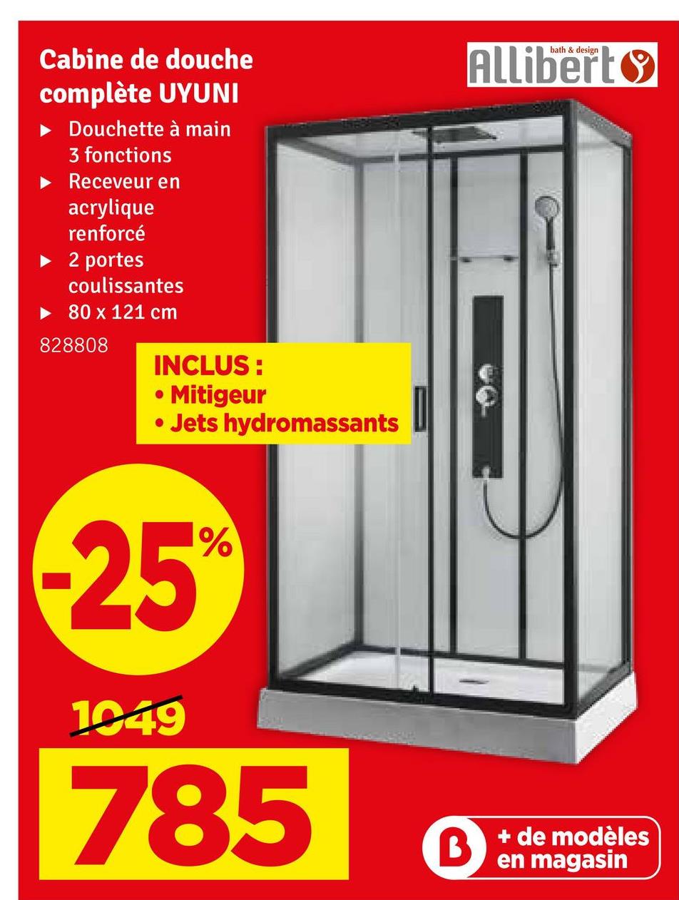 Cabine de douche
complète UYUNI
► Douchette à main
3 fonctions
► Receveur en
acrylique
renforcé
► 2 portes
coulissantes
►80 x 121 cm
828808
INCLUS:
• Mitigeur
• Jets hydromassants
bath & design
Allibert
-25%
1049
785
B
+ de modèles
en magasin