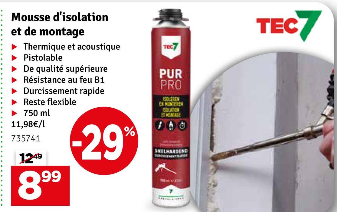 TEC7
TEC7
Mousse d'isolation
et de montage
Thermique et acoustique
Pistolable
De qualité supérieure
Résistance au feu B1
Durcissement rapide
Reste flexible
► 750 ml
11,98€/l
735741
1249
899
-29%
PUR
PRO
ISOLEREN
EN MONTEREN
SHELHARDEND