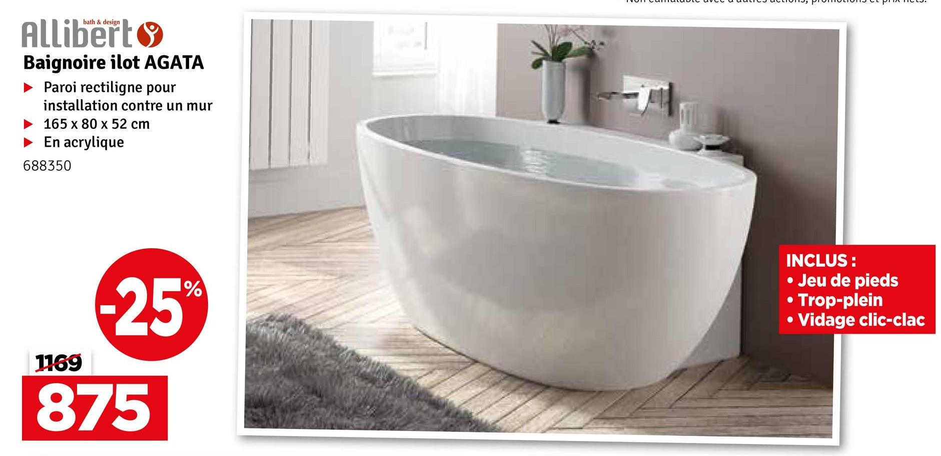 bath & design
Allibert
Baignoire ilot AGATA
Paroi rectiligne pour
installation contre un mur
165 x 80 x 52 cm
En acrylique
688350
1169
-25%
875
.
•
INCLUS:
• Jeu de pieds
• Trop-plein
Vidage clic-clac