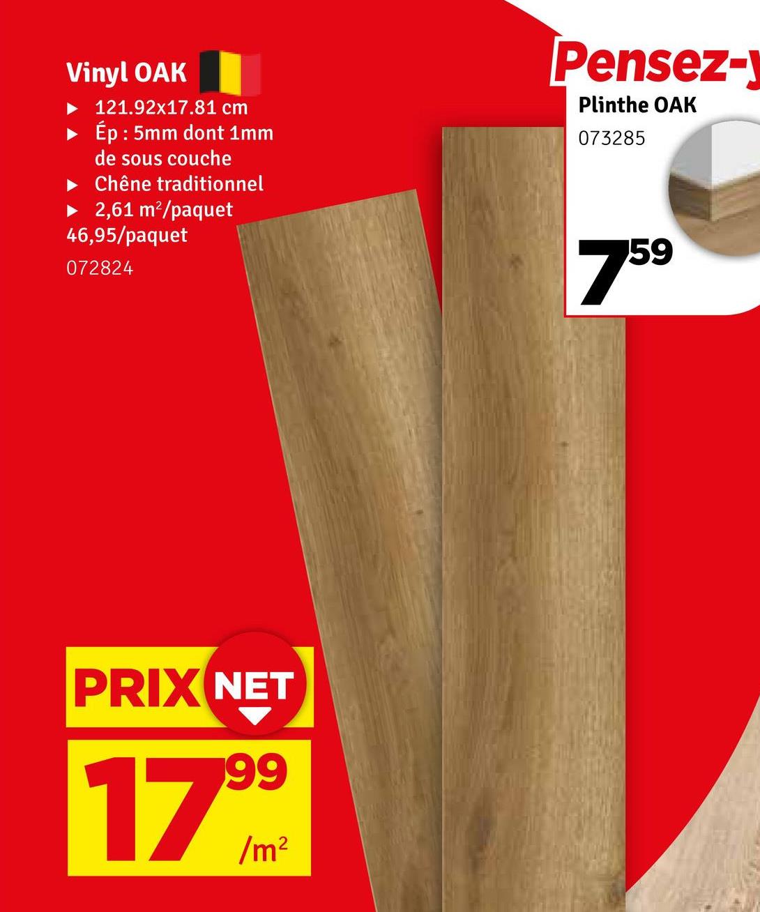 Vinyl OAK
121.92x17.81 cm
Ép : 5mm dont 1mm
de sous couche
Chêne traditionnel
► 2,61 m²/paquet
46,95/paquet
072824
Pensez-
Plinthe OAK
073285
759
PRIX NET
17999