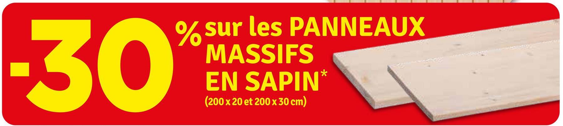 30
% sur les PANNEAUX
MASSIFS
EN SAPIN*
(200 x 20 et 200 x 30 cm)