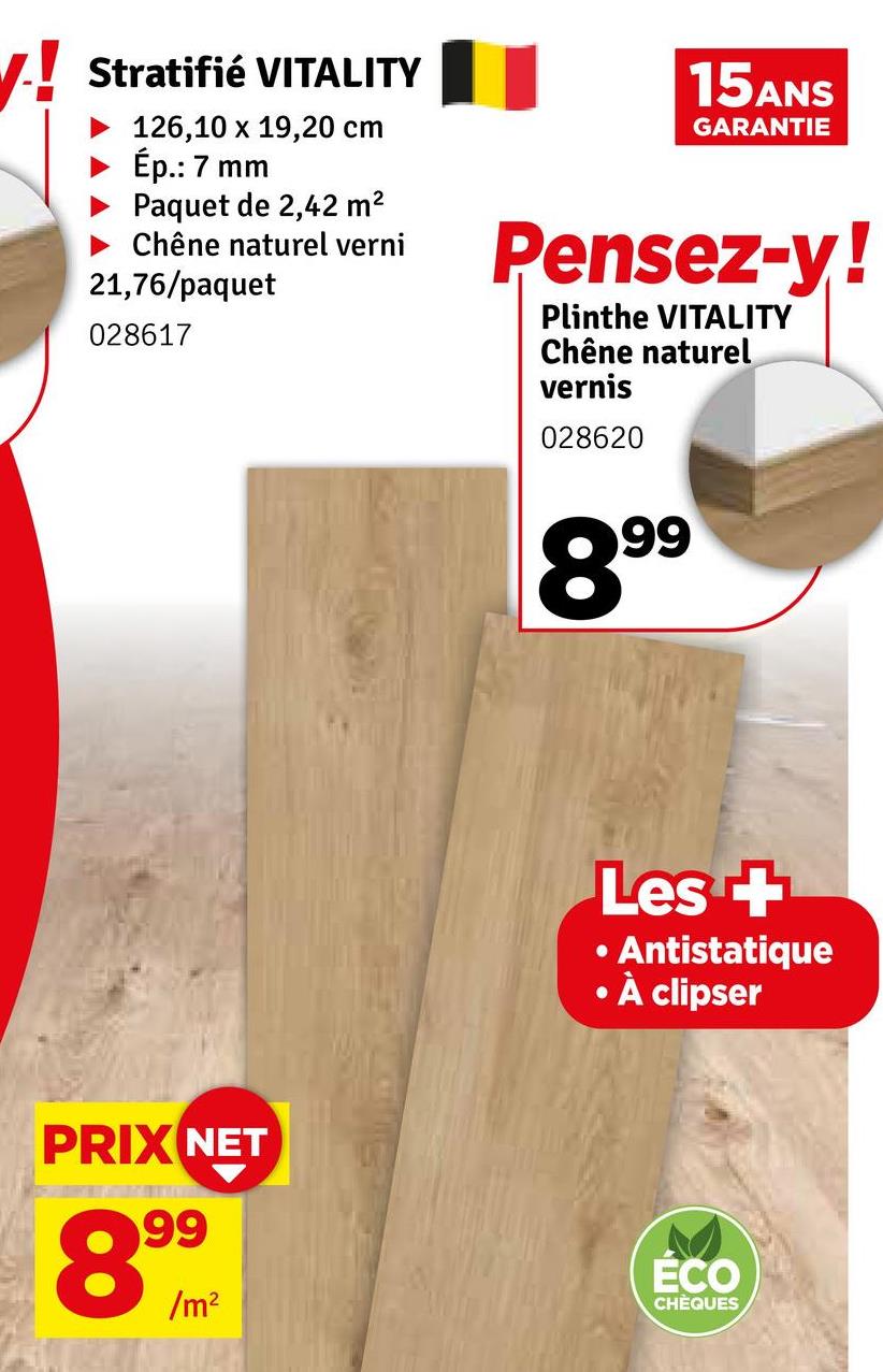 V! Stratifié VITALITY
126,10 x 19,20 cm
Ép.: 7 mm
Paquet de 2,42 m²
‣ Chêne naturel verni
21,76/paquet
028617
15ANS
GARANTIE
Pensez-y!
Plinthe VITALITY
Chêne naturel
vernis
028620
899
•
Les +
⚫ Antistatique
À clipser
PRIX NET
899
/m²
ÉCO
CHÈQUES