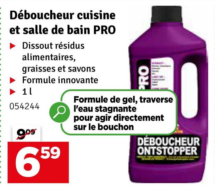 Déboucheur cuisine
et salle de bain PRO
Dissout résidus
alimentaires,
graisses et savons
Formule innovante
1 l
054244
9.09
659
PRO
Formule de gel, traverse
l'eau stagnante
pour agir directement
sur le bouchon
DÉBOUCHEUR
ONTSTOPPER