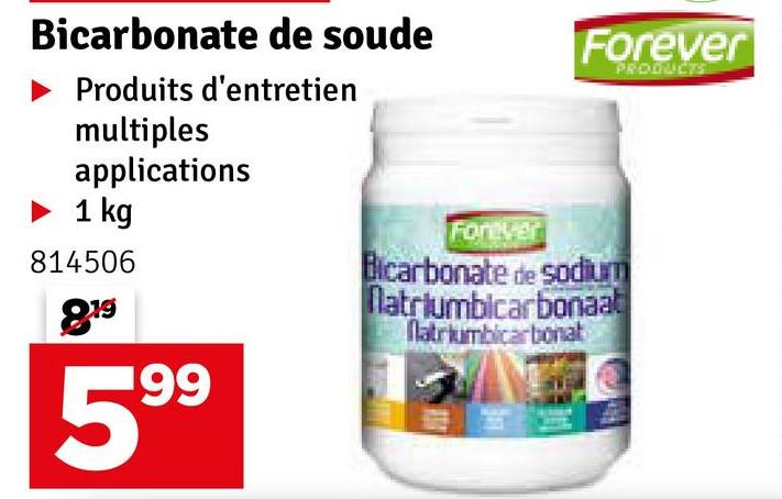 Bicarbonate de soude
Produits d'entretien
multiples
applications
► 1 kg
814506
819
Forever
Forever
Bicarbonate de sodium
Natriumbicarbonaat
Natriumbicarbonat
PRODUCTS
199