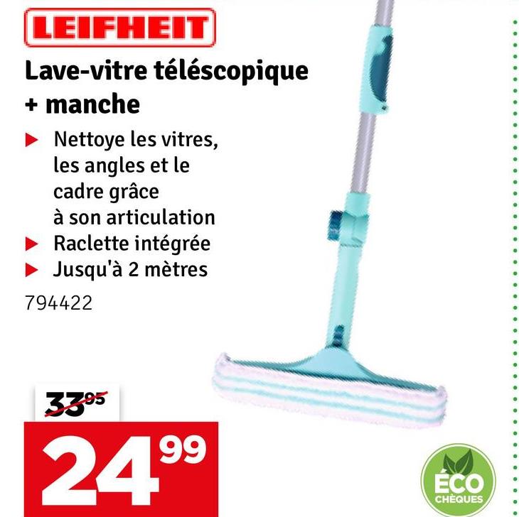 LEIFHEIT
Lave-vitre téléscopique
+ manche
Nettoye les vitres,
les angles et le
cadre grâce
à son articulation
Raclette intégrée
Jusqu'à 2 mètres
794422
3395
24.99
ÉCO
CHÈQUES