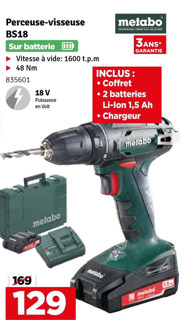 169
Perceuse-visseuse
BS18
Sur batterie
Vitesse à vide: 1600 t.p.m
48 Nm
835601
4
18 V
Puissance
en Volt
metabo
PROFESSIONAL POWER TOOL SOLUTIONS
INCLUS:
• Coffret
3ANS*
GARANTIE
• 2 batteries
•
Li-Ion 1,5 Ah
Chargeur
melabo
metabo
wwwwww
129
15
melabo