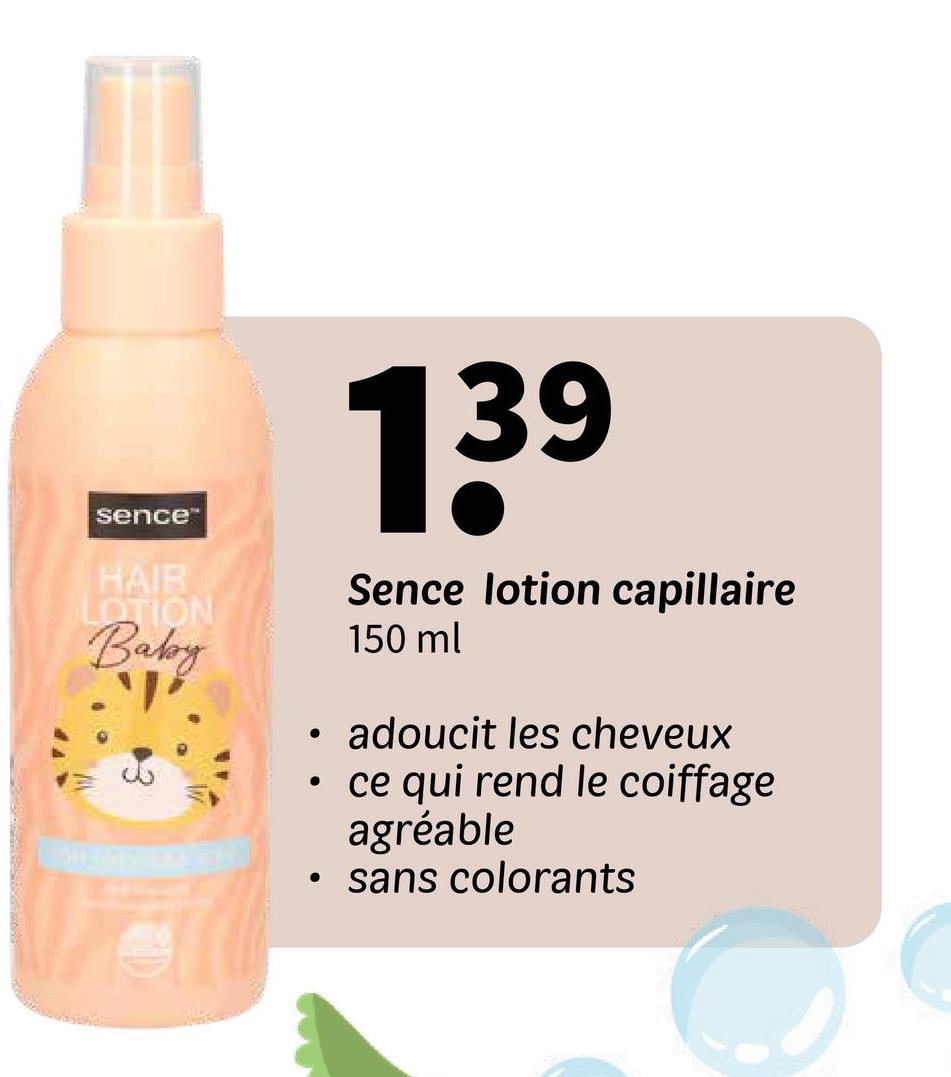 sence
HAIR
LOTION
Baby
་།
•
139
Sence lotion capillaire
150 ml
• adoucit les cheveux
ce qui rend le coiffage
agréable
• sans colorants