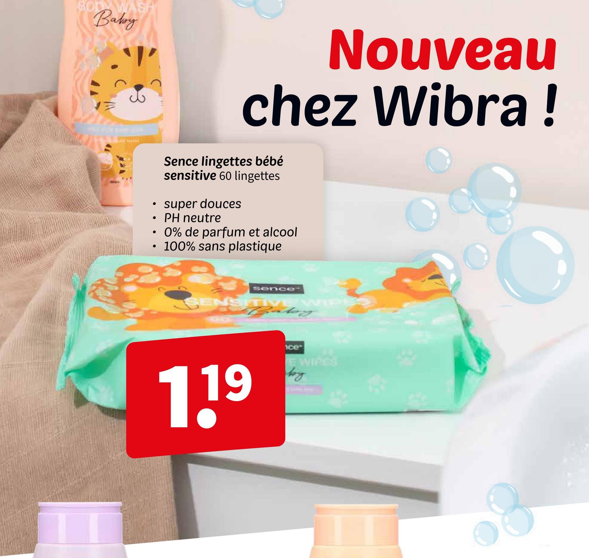 BOD WASH
Baby
•
•
•
•
Nouveau
chez Wibra!
Sence lingettes bébé
sensitive 60 lingettes
super douces
PH neutre
0% de parfum et alcool
• 100% sans plastique
sence
SENSITIVE WIPS
119
ce
E WIPES
by