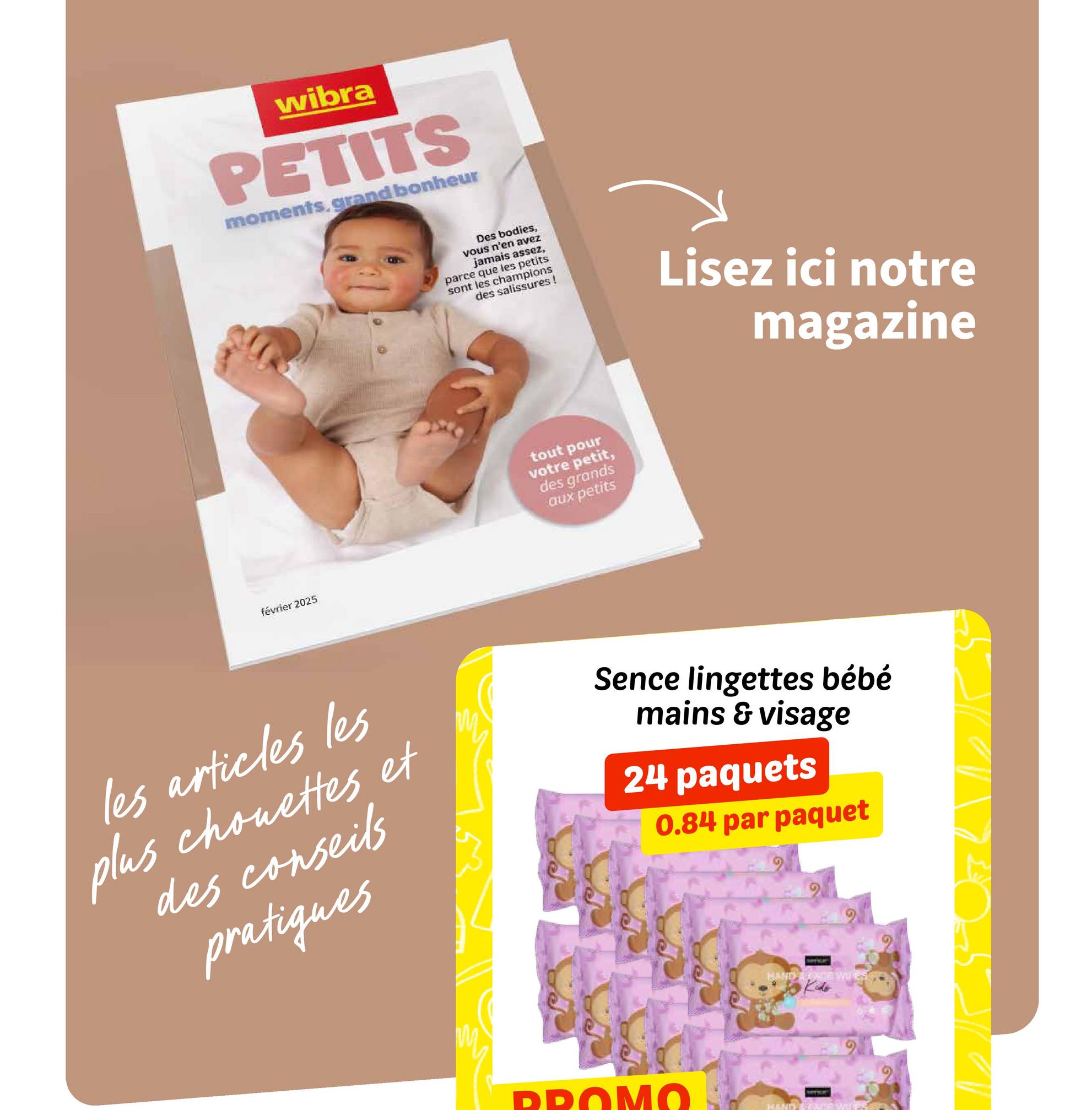 wibra
PETITS
moments.grand bonheur
février 2025
Des bodies,
vous n'en avez
jamais assez,
parce que les petits
sont les champions
des salissures!
Lisez ici notre
magazine
tout pour
votre petit,
des grands
aux petits
les articles les
plus chouettes et
des conseils
pratiques
Sence lingettes bébé
mains & visage
24 paquets
0.84 par paquet
HAND ACE WUEST
PROMO
HAND)
G
205