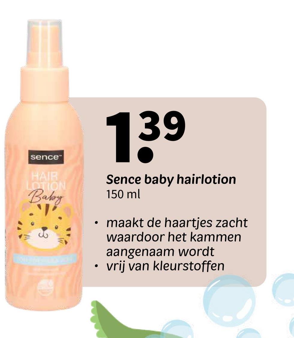 sence™
HAIR
LOTION
Baby
139
Sence baby hairlotion
150 ml
• maakt de haartjes zacht
waardoor het kammen
aangenaam wordt
•
vrij van kleurstoffen