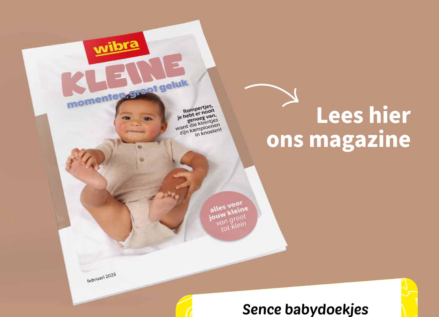 wibra
KLEINE
momenten.groot geluk
februari 2025
Rompertjes,
je hebt er nooit
genoeg van,
want die kleintjes
zijn kampioenen
in knoeien!
Lees hier
ons magazine
alles voor
jouw kleine
van groot
tot klein
Sence babydoekjes