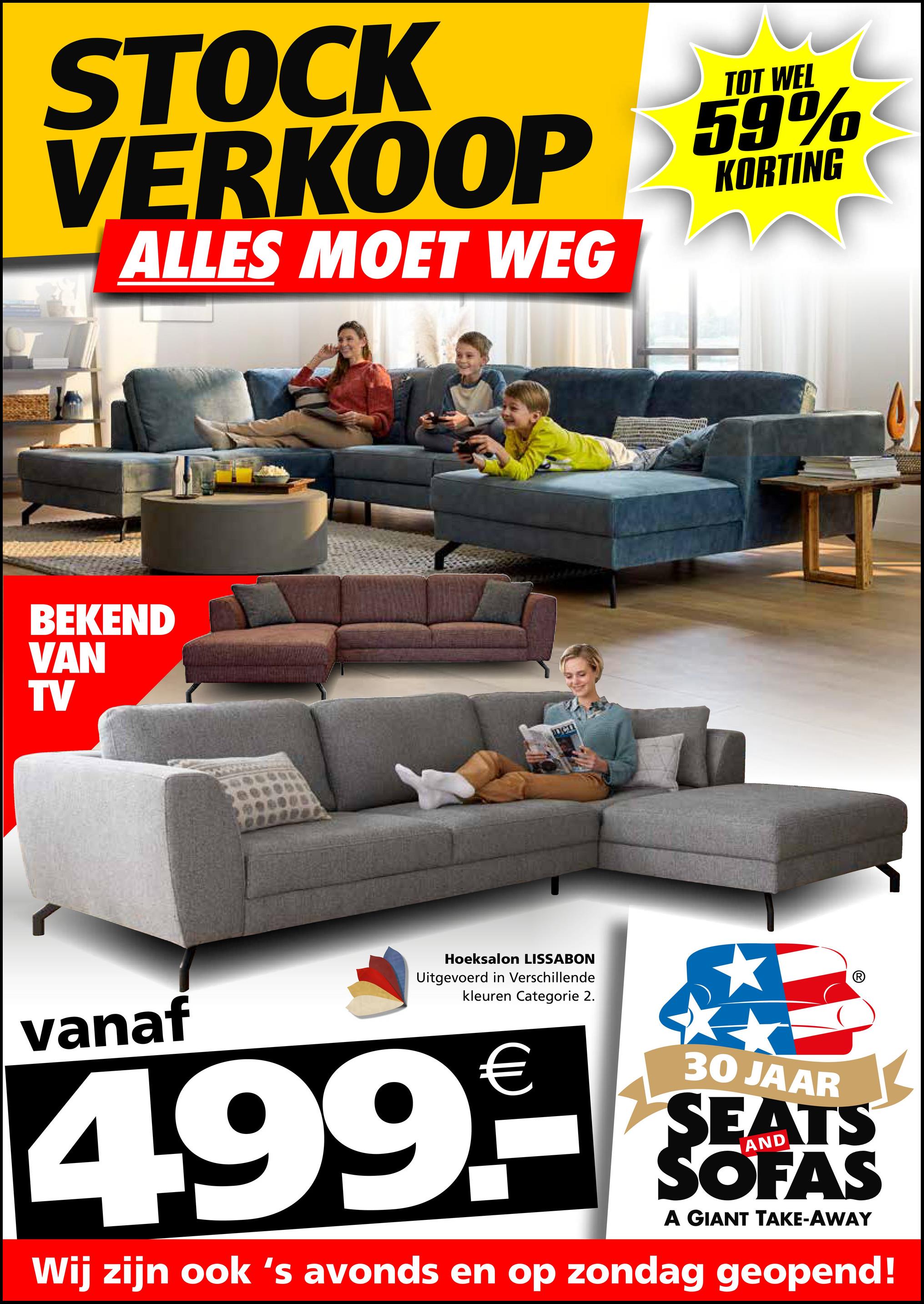 STOCK
TOT WEL
VERKOOP 59%
ALLES MOET WEG
KORTING
BEKEND
VAN
TV
vanaf
Hoeksalon LISSABON
Uitgevoerd in Verschillende
kleuren Categorie 2.
€
4.99.--
30 JAAR
SEATS
SOFAS
A GIANT TAKE-AWAY
Wij zijn ook 's avonds en op zondag geopend!