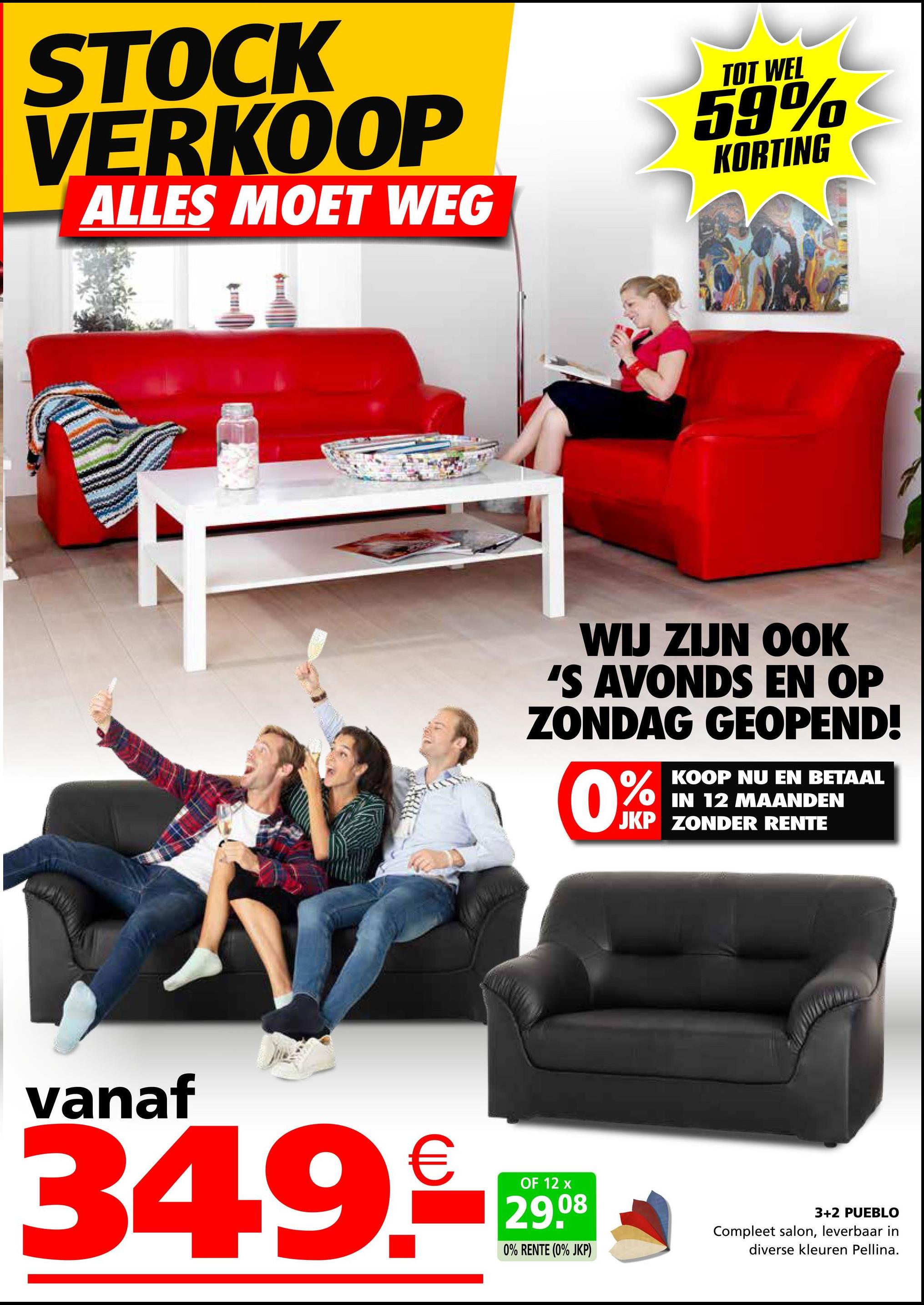 STOCK
VERKOOP
ALLES MOET WEG
TOT WEL
59%
KORTING
WIJ ZIJN OOK
'S AVONDS EN OP
ZONDAG GEOPEND!
0%
KOOP NU EN BETAAL
OIN 12 MAANDEN
JKP ZONDER RENTE
vanaf
€
OF 12
08
34.9.-29
0% RENTE (0% JKP)
3+2 PUEBLO
Compleet salon, leverbaar in
diverse kleuren Pellina.