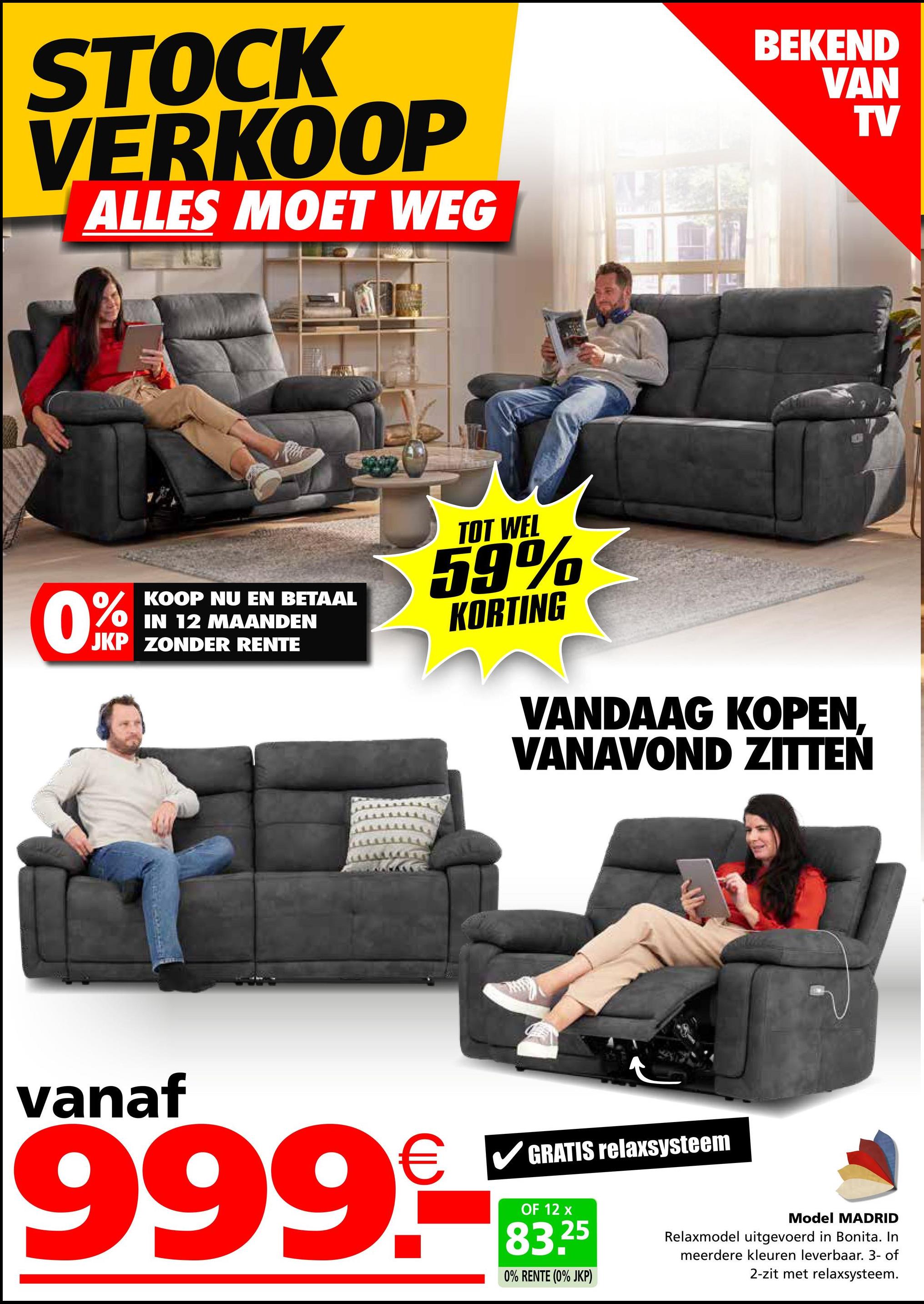 STOCK
VERKOOP
ALLES MOET WEG
BEKEND
VAN
TV
0%
KOOP NU EN BETAAL
IN 12 MAANDEN
JKP ZONDER RENTE
TOT WEL
59%
KORTING
VANDAAG KOPEN,
VANAVOND ZITTEN
vanaf
999.-
GRATIS relaxsysteem
OF 12 x
83.25
0% RENTE (0% JKP)
Model MADRID
Relaxmodel uitgevoerd in Bonita. In
meerdere kleuren leverbaar. 3- of
2-zit met relaxsysteem.