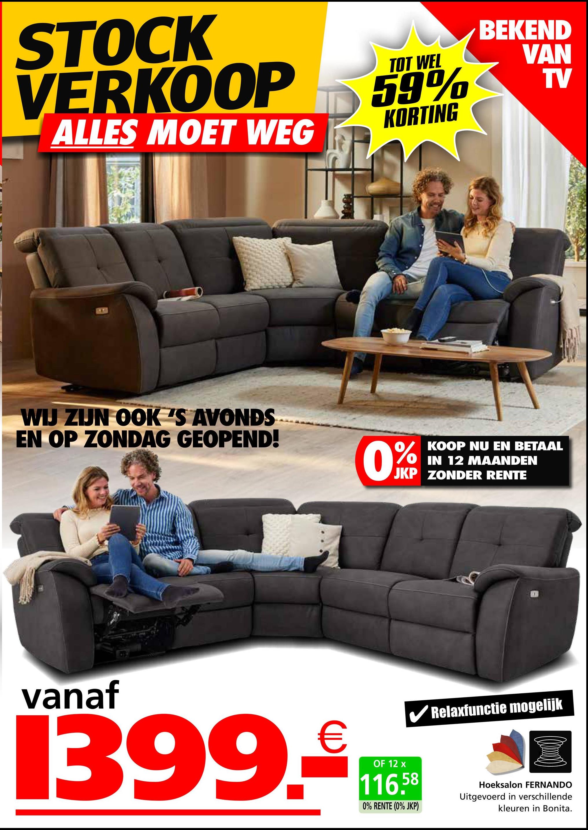 STOCK
VERKOOP
ALLES MOET WEG
TOT WEL
59%
KORTING
BEKEND
VAN
TV
WIJ ZIJN OOK 'S AVONDS
EN OP ZONDAG GEOPEND!
0%
KOOP NU EN BETAAL
IN 12 MAANDEN
JKP ZONDER RENTE
vanaf
€
1399. Tro
OF 12
✔Relaxfunctie mogelijk
116.58
0% RENTE (0% JKP)
Hoeksalon FERNANDO
Uitgevoerd in verschillende
kleuren in Bonita.