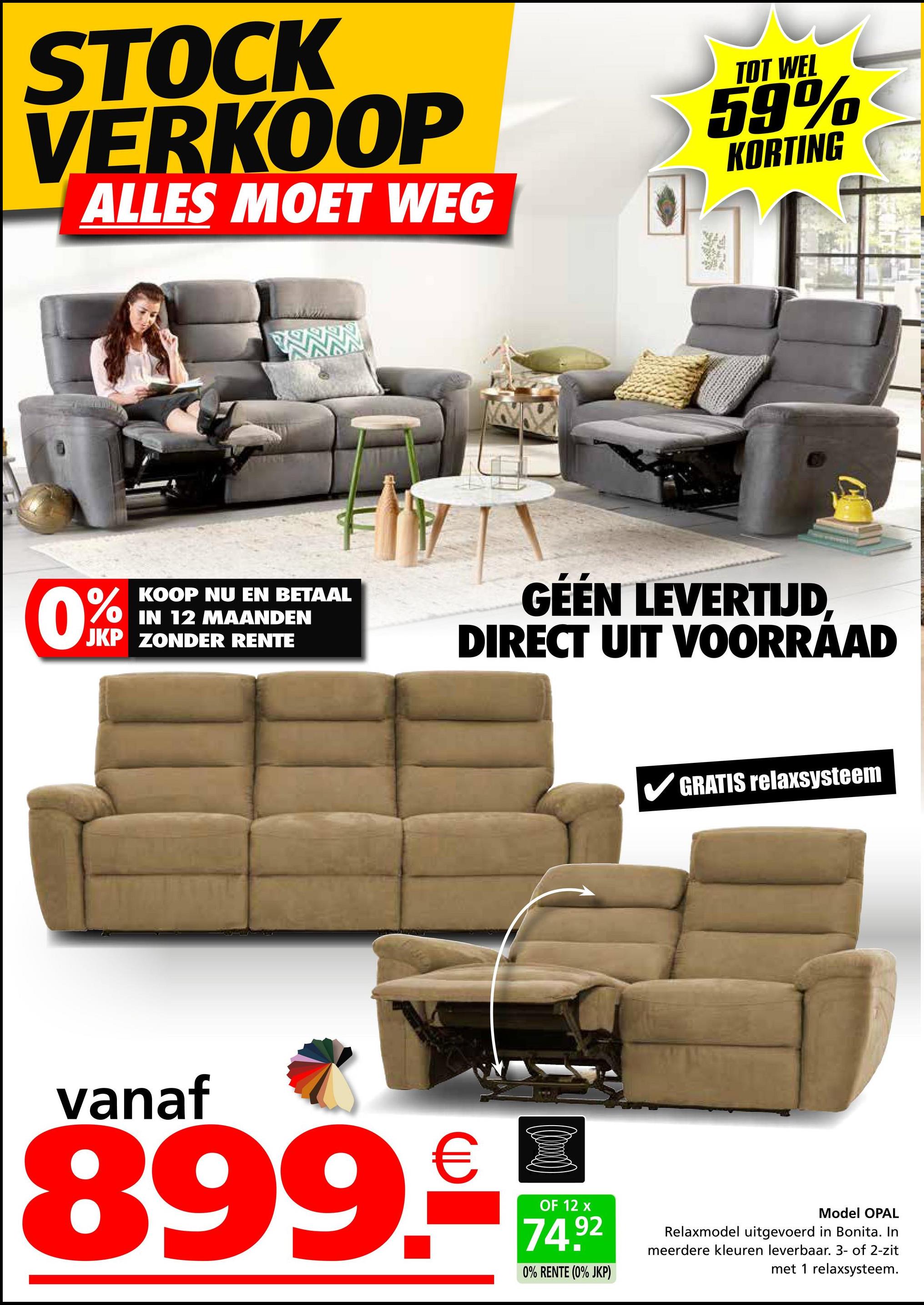 STOCK
VERKOOP
ALLES MOET WEG
TOT WEL
59%
KORTING
0%
KOOP NU EN BETAAL
IN 12 MAANDEN
JKP ZONDER RENTE
GÉÉN LEVERTIJD,
DIRECT UIT VOORRAAD
GRATIS relaxsysteem
vanaf
899.
€
OF 12 x
74.92
0% RENTE (0% JKP)
Model OPAL
Relaxmodel uitgevoerd in Bonita. In
meerdere kleuren leverbaar. 3- of 2-zit
met 1 relaxsysteem.