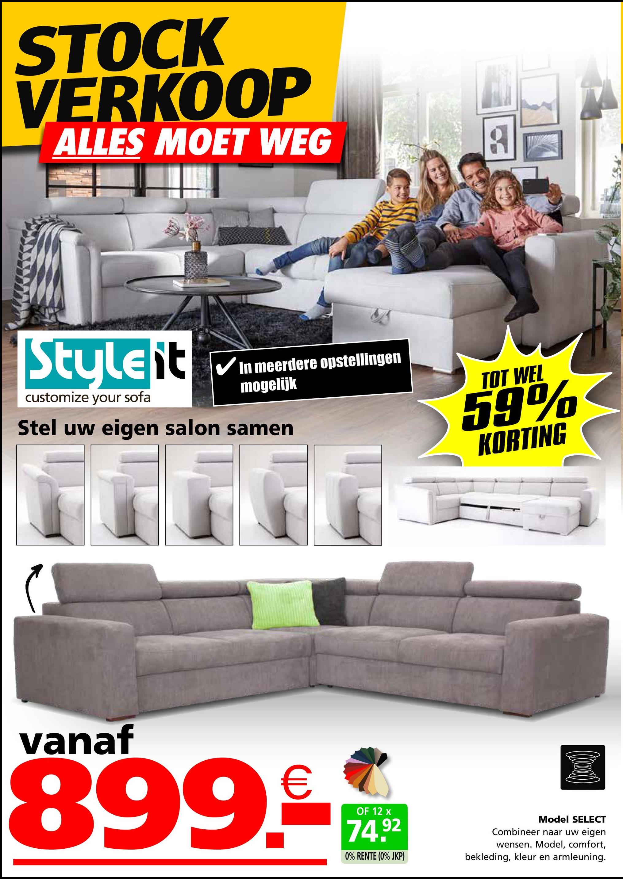 STOCK
VERKOOP
ALLES MOET WEG
Styleit
customize your sofa
In meerdere opstellingen
mogelijk
Stel uw eigen salon samen
TOT WEL
59%
KORTING
vanaf
899.-€
OF 12 x
74.92
0% RENTE (0% JKP)
Model SELECT
Combineer naar uw eigen
wensen. Model, comfort,
bekleding, kleur en armleuning.