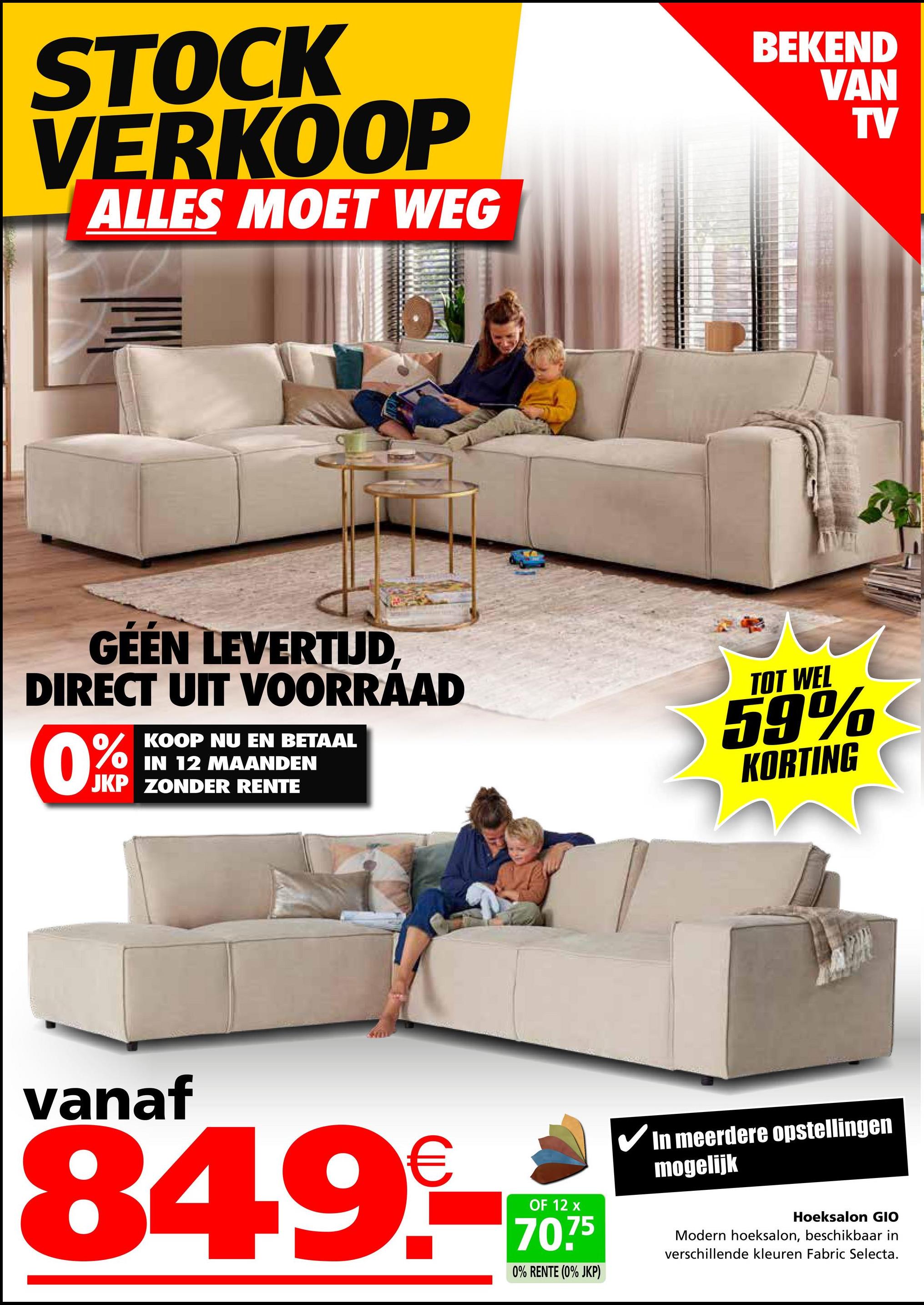 STOCK
VERKOOP
ALLES MOET WEG
BEKEND
VAN
TV
GEEN LEVERTIJD,
DIRECT UIT VOORRAAD
KOOP NU EN BETAAL
IN 12 MAANDEN
JKP ZONDER RENTE
TOT WEL
59%
KORTING
vanaf
€
849.-***
OF 12
75
0% RENTE (0% JKP)
In meerdere opstellingen
mogelijk
Hoeksalon GIO
Modern hoeksalon, beschikbaar in
verschillende kleuren Fabric Selecta.