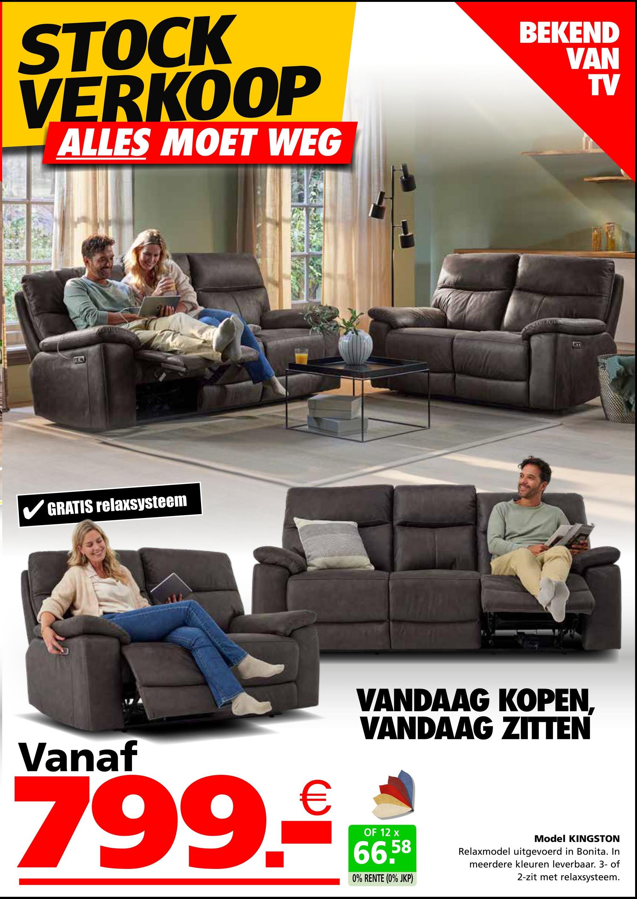 STOCK
VERKOOP
ALLES MOET WEG
FEN
✓ GRATIS relaxsysteem
BEKEND
VAN
TV
B
VANDAAG KOPEN,
VANDAAG ZITTEN
Vanaf
799.₤
OF 12 x
66,58
0% RENTE (0% JKP)
Model KINGSTON
Relaxmodel uitgevoerd in Bonita. In
meerdere kleuren leverbaar. 3- of
2-zit met relaxsysteem.