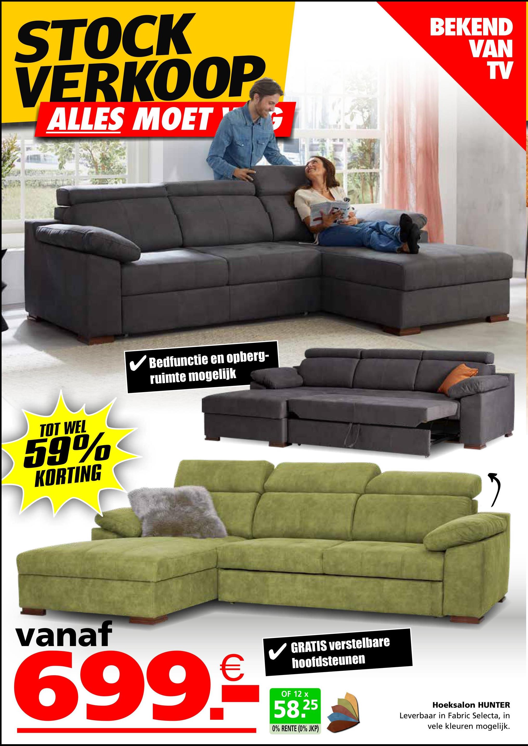 STOCK
VERKOOP
ALLES MOET G
TOT WEL
59%
KORTING
✓ Bedfunctie en opberg-
ruimte mogelijk
BEKEND
VAN
TV
vanaf
699.€
GRATIS verstelbare
hoofdsteunen
OF 12 x
58,25
0% RENTE (0% JKP)
Hoeksalon HUNTER
Leverbaar in Fabric Selecta, in
vele kleuren mogelijk.