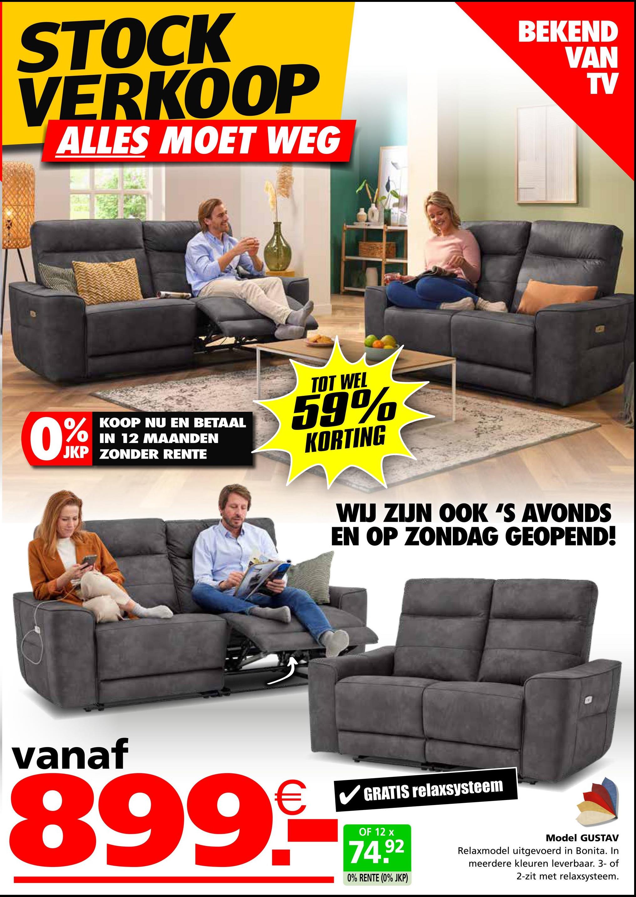 STOCK
VERKOOP
ALLES MOET WEG
BEKEND
VAN
TV
KOOP NU EN BETAAL
IN 12 MAANDEN
JKP ZONDER RENTE
TOT WEL
59%
KORTING
WIJ ZIJN OOK 'S AVONDS
EN OP ZONDAG GEOPEND!
vanaf
899.-
GRATIS relaxsysteem
OF 12 x
74.92
0% RENTE (0% JKP)
Model GUSTAV
Relaxmodel uitgevoerd in Bonita. In
meerdere kleuren leverbaar. 3- of
2-zit met relaxsysteem.