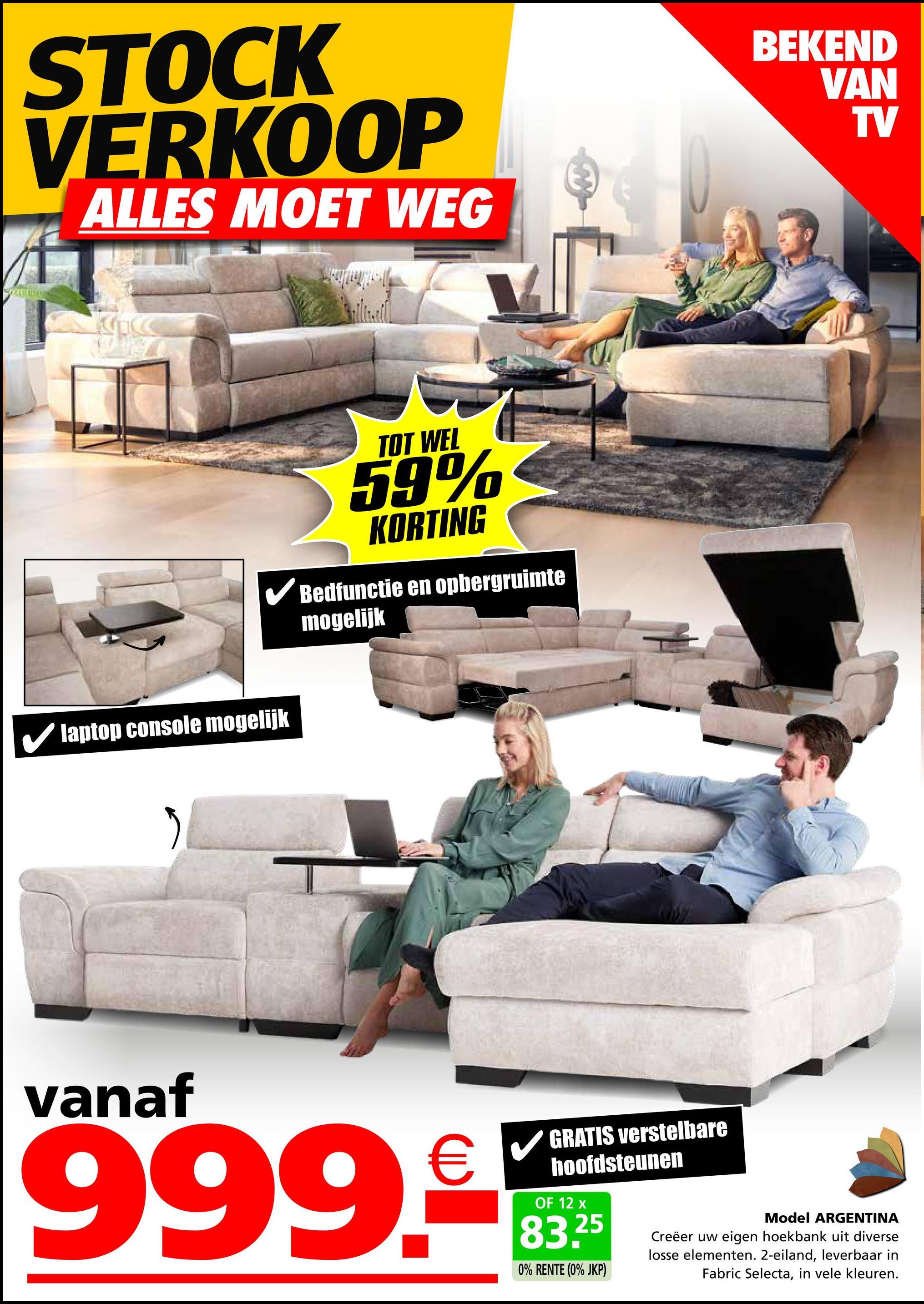 STOCK
VERKOOP
ALLES MOET WEG
laptop console mogelijk
TOT WEL
59%
KORTING
Bedfunctie en opbergruimte
mogelijk
BEKEND
VAN
TV
vanaf
999.9
GRATIS verstelbare
hoofdsteunen
OF 12 x
83.25
0% RENTE (0% JKP)
Model ARGENTINA
Creëer uw eigen hoekbank uit diverse
losse elementen. 2-eiland, leverbaar in
Fabric Selecta, in vele kleuren.